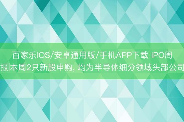 百家樂IOS/安卓通用版/手機APP下載 IPO周報|本周2只新股申購， 均為半導體細分領域頭部公司