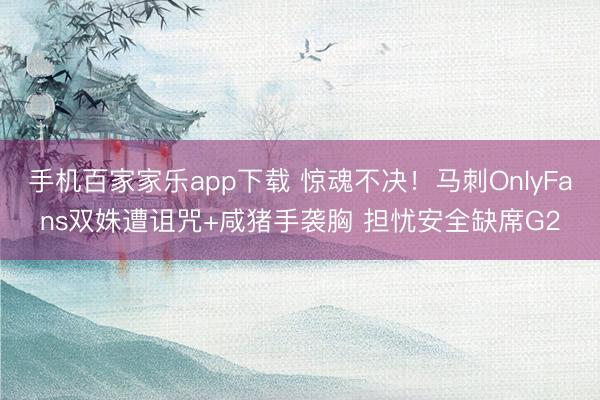 手機百家家樂app下載 驚魂不決！馬刺OnlyFans雙姝遭詛咒+咸豬手襲胸 擔憂安全缺席G2