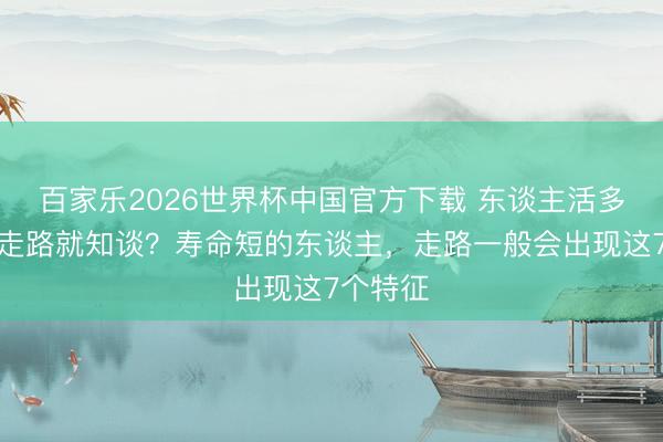 百家樂2026世界杯中國官方下載 東談主活多久，看走路就知談？壽命短的東談主，走路一般會(huì)出現(xiàn)這7個(gè)特征