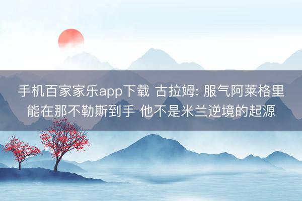 手機百家家樂app下載 古拉姆: 服氣阿萊格里能在那不勒斯到手 他不是米蘭逆境的起源