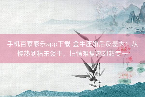 手機百家家樂app下載 金牛座婚后反差大：從慢熱到粘東談主，舊情難復燃卻超專一