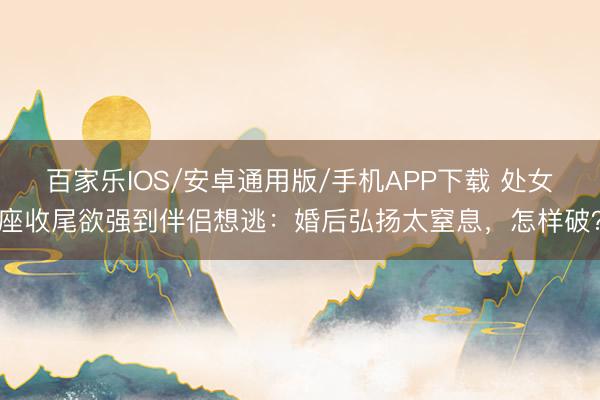 百家樂IOS/安卓通用版/手機APP下載 處女座收尾欲強到伴侶想逃：婚后弘揚太窒息，怎樣破？