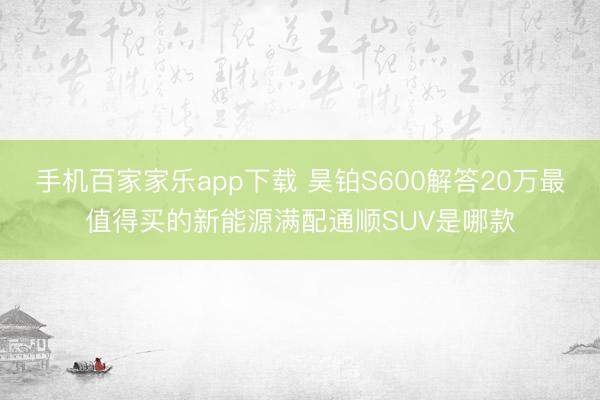 手機百家家樂app下載 昊鉑S600解答20萬最值得買的新能源滿配通順SUV是哪款