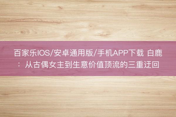百家樂IOS/安卓通用版/手機APP下載 白鹿：從古偶女主到生意價值頂流的三重迂回
