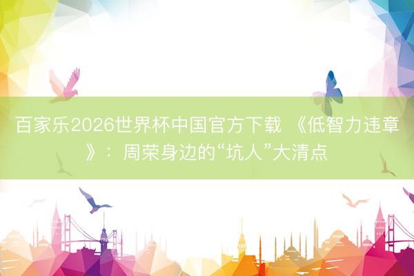 百家樂2026世界杯中國官方下載 《低智力違章》：周榮身邊的“坑人”大清點(diǎn)