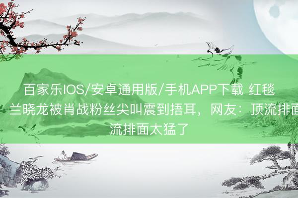 百家樂IOS/安卓通用版/手機APP下載 紅毯名格式！蘭曉龍被肖戰粉絲尖叫震到捂耳，網友：頂流排面太猛了