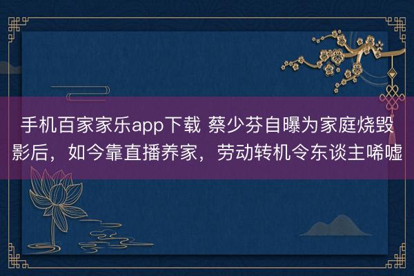 手機百家家樂app下載 蔡少芬自曝為家庭燒毀影后，如今靠直播養家，勞動轉機令東談主唏噓