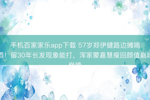 手機百家家樂app下載 57歲鄭伊健路邊攤喝酒！留30年長發現象能打，渾家蒙嘉慧瘦回顏值巔峰