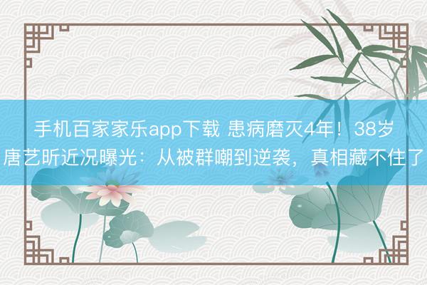 手機百家家樂app下載 患病磨滅4年！38歲唐藝昕近況曝光：從被群嘲到逆襲，真相藏不住了