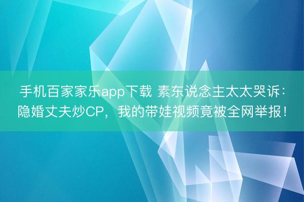 手機百家家樂app下載 素東說念主太太哭訴：隱婚丈夫炒CP，我的帶娃視頻竟被全網(wǎng)舉報！