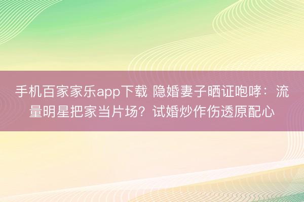 手機百家家樂app下載 隱婚妻子曬證咆哮：流量明星把家當片場？試婚炒作傷透原配心