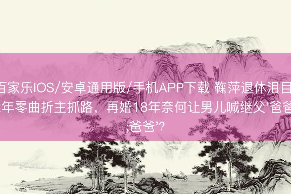 百家樂IOS/安卓通用版/手機APP下載 鞠萍退休淚目：42年零曲折主抓路，再婚18年奈何讓男兒喊繼父'爸爸'？