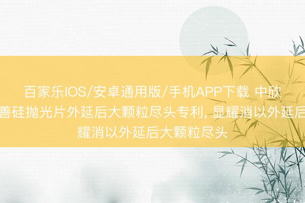 百家樂IOS/安卓通用版/手機APP下載 中欣晶圓苦求改善硅拋光片外延后大顆粒盡頭專利， 顯耀消以外延后大顆粒盡頭