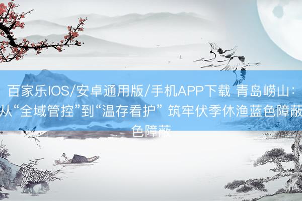 百家樂IOS/安卓通用版/手機APP下載 青島嶗山：從“全域管控”到“溫存看護” 筑牢伏季休漁藍色障蔽