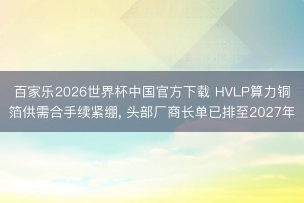 百家樂2026世界杯中國官方下載 HVLP算力銅箔供需合手續(xù)緊繃， 頭部廠商長單已排至2027年