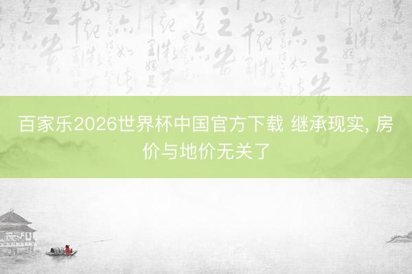 百家樂(lè)2026世界杯中國(guó)官方下載 繼承現(xiàn)實(shí)， 房?jī)r(jià)與地價(jià)無(wú)關(guān)了