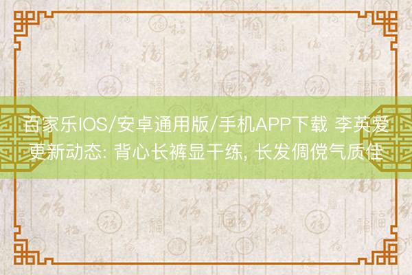 百家樂IOS/安卓通用版/手機APP下載 李英愛更新動態: 背心長褲顯干練， 長發倜儻氣質佳