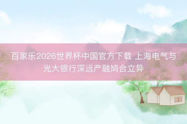 百家樂2026世界杯中國官方下載 上海電氣與光大銀行深遠產(chǎn)融鳩合立異