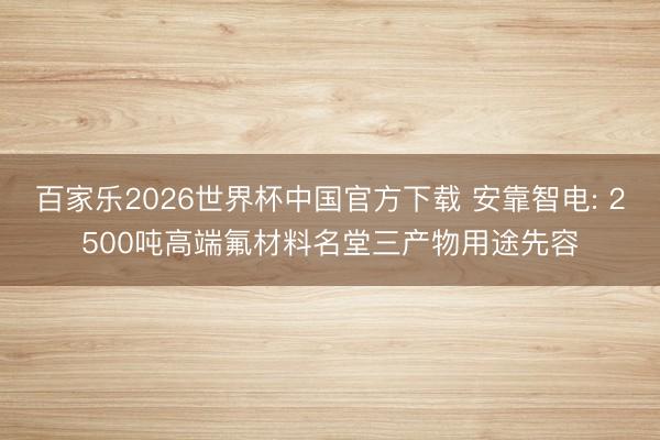 百家樂2026世界杯中國官方下載 安靠智電: 2500噸高端氟材料名堂三產物用途先容